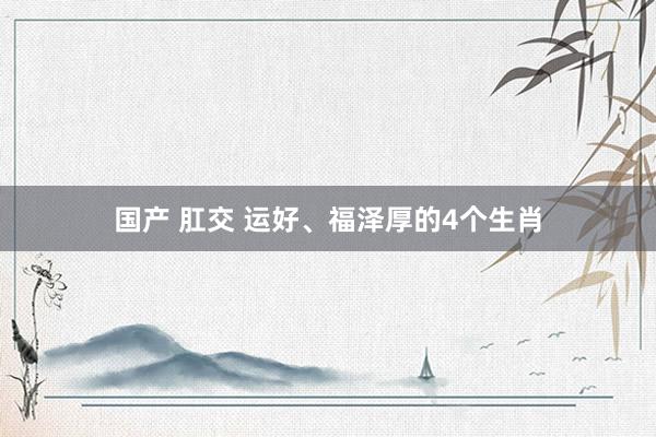 国产 肛交 运好、福泽厚的4个生肖