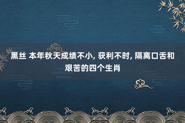 黑丝 本年秋天成绩不小, 获利不时, 隔离口舌和艰苦的四个生肖