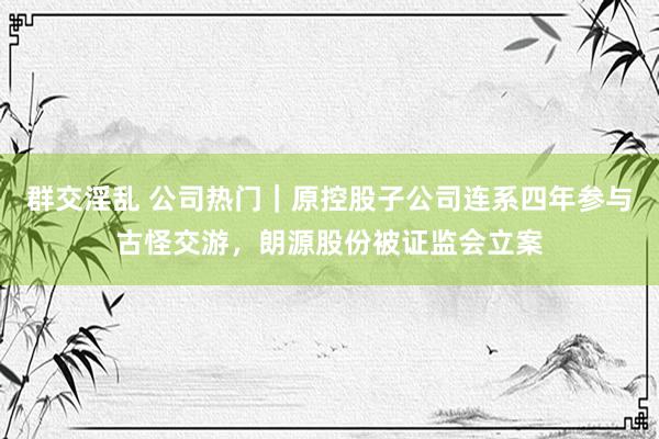 群交淫乱 公司热门｜原控股子公司连系四年参与古怪交游，朗源股份被证监会立案