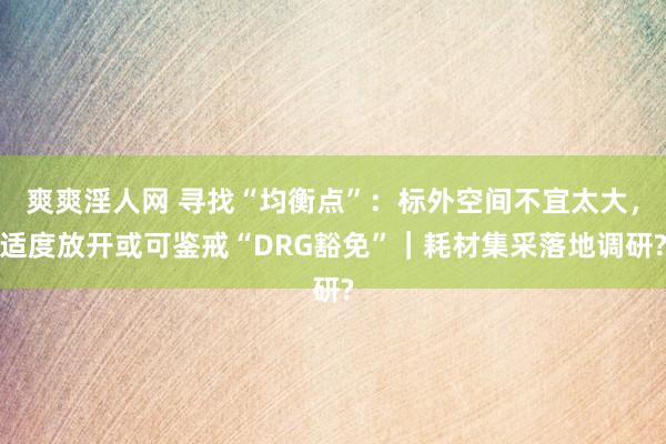 爽爽淫人网 寻找“均衡点”：标外空间不宜太大，适度放开或可鉴戒“DRG豁免”｜耗材集采落地调研?