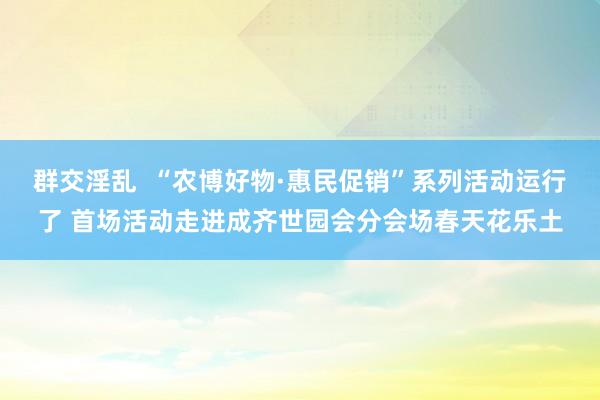 群交淫乱  “农博好物·惠民促销”系列活动运行了 首场活动走进成齐世园会分会场春天花乐土