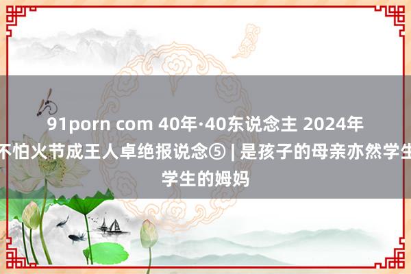 91porn com 40年·40东说念主 2024年锻真金不怕火节成王人卓绝报说念⑤ | 是孩子的母亲亦然学生的姆妈