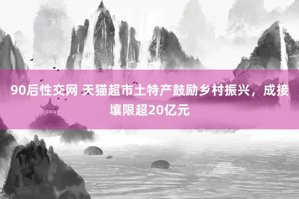 90后性交网 天猫超市土特产鼓励乡村振兴，成接壤限超20亿元