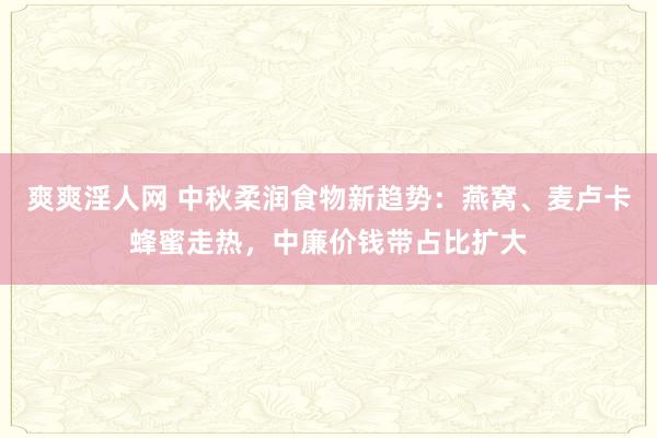 爽爽淫人网 中秋柔润食物新趋势：燕窝、麦卢卡蜂蜜走热，中廉价钱带占比扩大