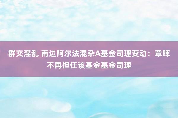 群交淫乱 南边阿尔法混杂A基金司理变动：章晖不再担任该基金基金司理