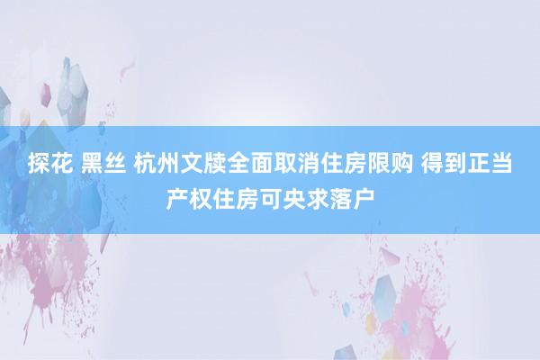 探花 黑丝 杭州文牍全面取消住房限购 得到正当产权住房可央求落户