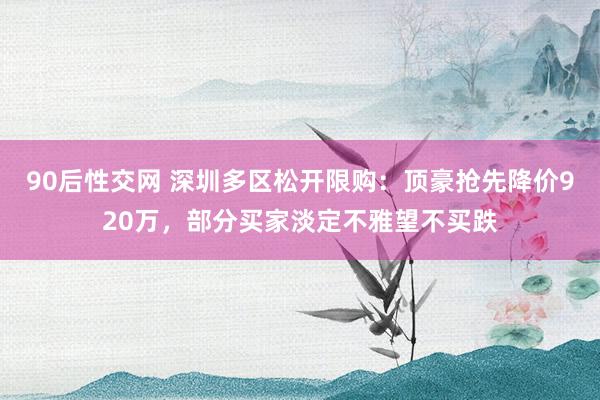 90后性交网 深圳多区松开限购：顶豪抢先降价920万，部分买家淡定不雅望不买跌