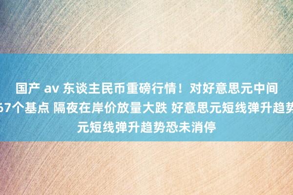 国产 av 东谈主民币重磅行情！对好意思元中间价再调贬67个基点 隔夜在岸价放量大跌 好意思元短线弹升趋势恐未消停