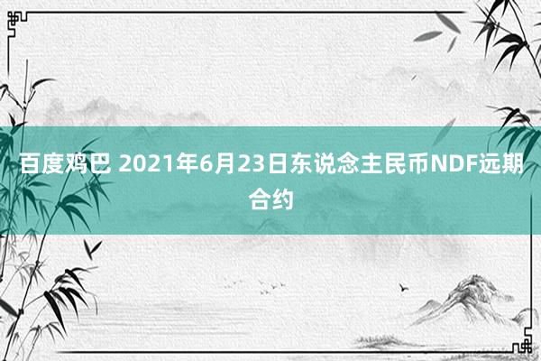 百度鸡巴 2021年6月23日东说念主民币NDF远期合约