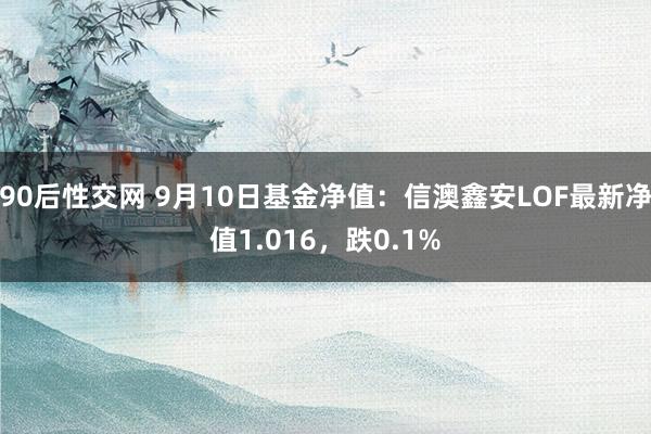 90后性交网 9月10日基金净值：信澳鑫安LOF最新净值1.016，跌0.1%