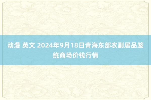 动漫 英文 2024年9月18日青海东部农副居品笼统商场价钱行情