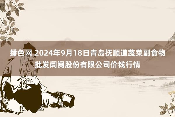 播色网 2024年9月18日青岛抚顺道蔬菜副食物批发阛阓股份有限公司价钱行情