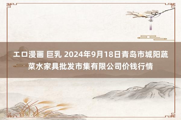 エロ漫画 巨乳 2024年9月18日青岛市城阳蔬菜水家具批发市集有限公司价钱行情