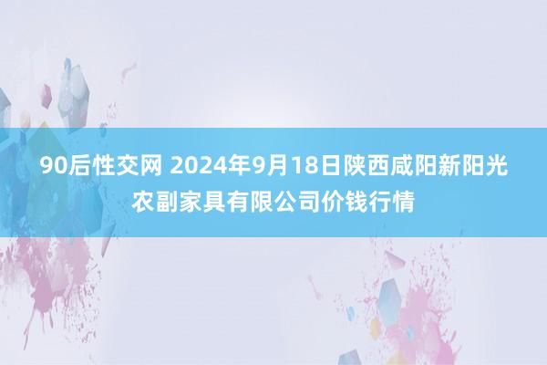 90后性交网 2024年9月18日陕西咸阳新阳光农副家具有限公司价钱行情