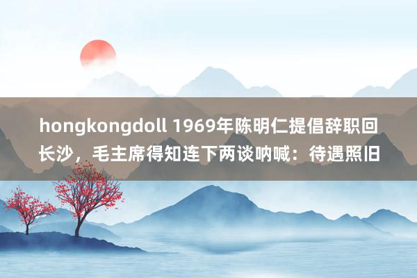 hongkongdoll 1969年陈明仁提倡辞职回长沙，毛主席得知连下两谈呐喊：待遇照旧