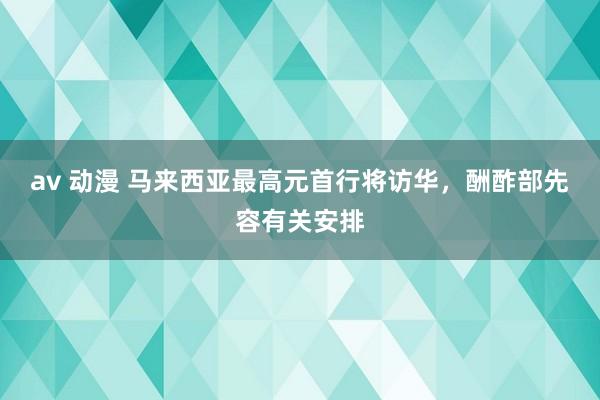 av 动漫 马来西亚最高元首行将访华，酬酢部先容有关安排