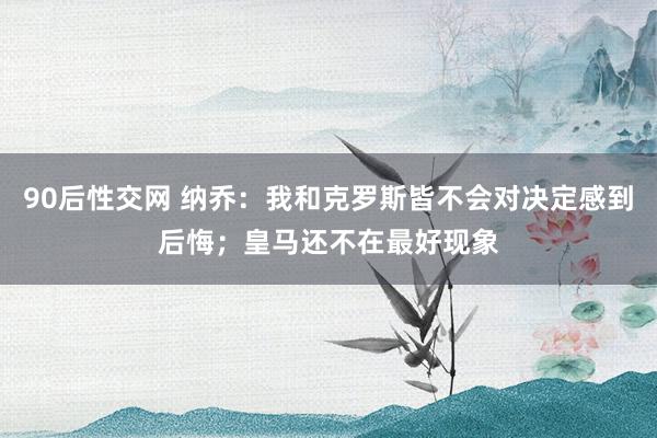 90后性交网 纳乔：我和克罗斯皆不会对决定感到后悔；皇马还不在最好现象