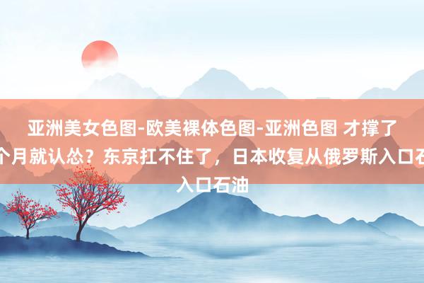 亚洲美女色图-欧美裸体色图-亚洲色图 才撑了一个月就认怂？东京扛不住了，日本收复从俄罗斯入口石油