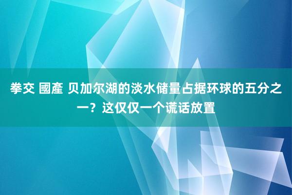 拳交 國產 贝加尔湖的淡水储量占据环球的五分之一？这仅仅一个