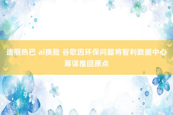 迪丽热巴 ai换脸 谷歌因环保问题将智利数据中心筹谋推回原点