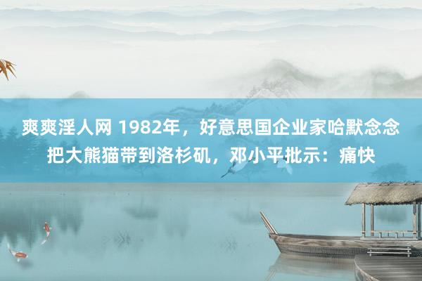 爽爽淫人网 1982年，好意思国企业家哈默念念把大熊猫带到洛杉矶，邓小平批示：痛快