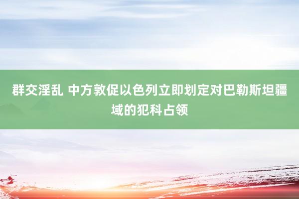 群交淫乱 中方敦促以色列立即划定对巴勒斯坦疆域的犯科占领