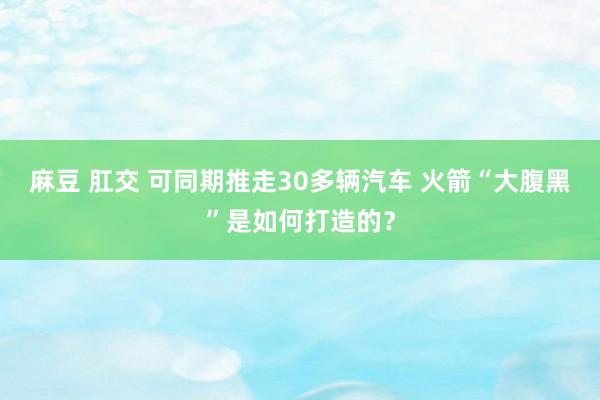 麻豆 肛交 可同期推走30多辆汽车 火箭“大腹黑”是如何打造的？