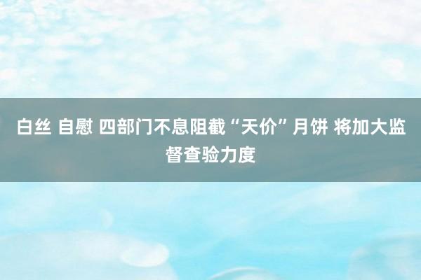 白丝 自慰 四部门不息阻截“天价”月饼 将加大监督查验力度