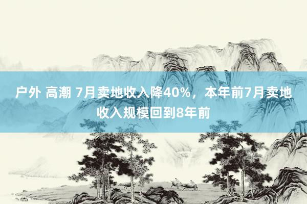 户外 高潮 7月卖地收入降40%，本年前7月卖地收入规模回到8年前