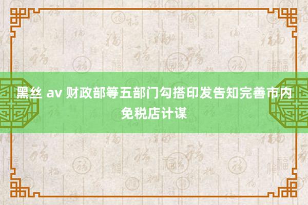 黑丝 av 财政部等五部门勾搭印发告知完善市内免税店计谋