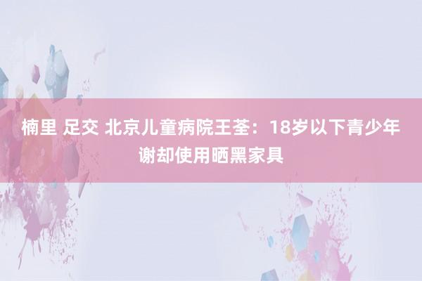 楠里 足交 北京儿童病院王荃：18岁以下青少年谢却使用晒黑家具