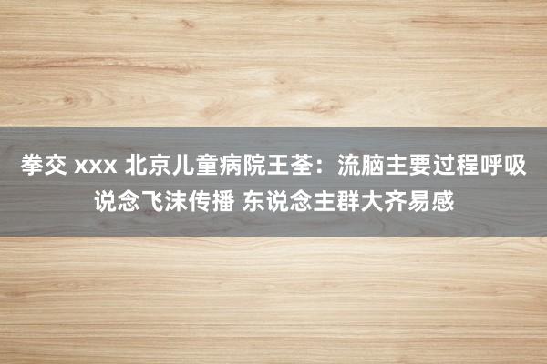 拳交 xxx 北京儿童病院王荃：流脑主要过程呼吸说念飞沫传播 东说念主群大齐易感