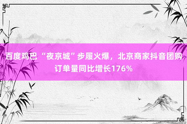 百度鸡巴 “夜京城”步履火爆，北京商家抖音团购订单量同比增长176%