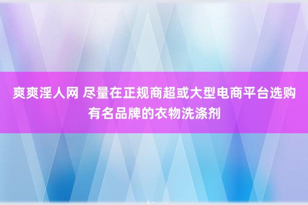 爽爽淫人网 尽量在正规商超或大型电商平台选购有名品牌的衣物洗涤剂