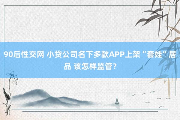 90后性交网 小贷公司名下多款APP上架“套娃”居品 该怎样监管？