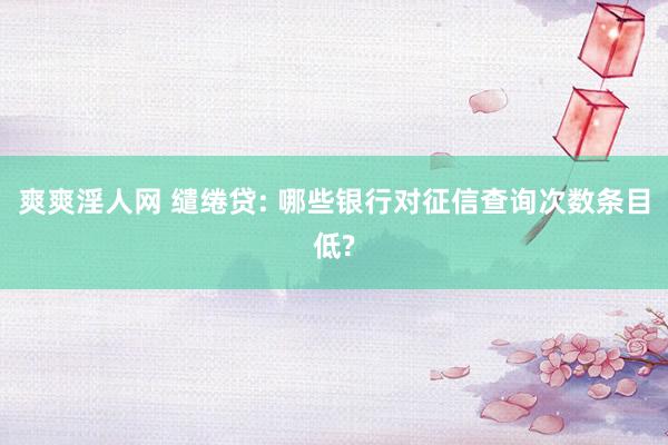 爽爽淫人网 缱绻贷: 哪些银行对征信查询次数条目低?