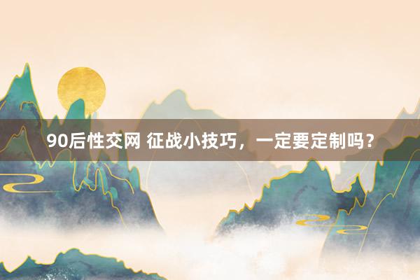 90后性交网 征战小技巧，一定要定制吗？