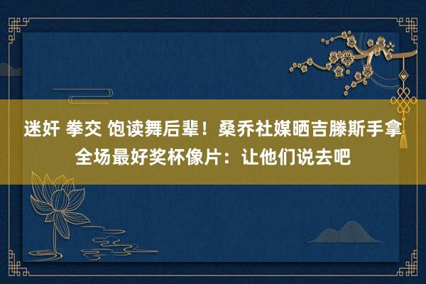 迷奸 拳交 饱读舞后辈！桑乔社媒晒吉滕斯手拿全场最好奖杯像片：让他们说去吧