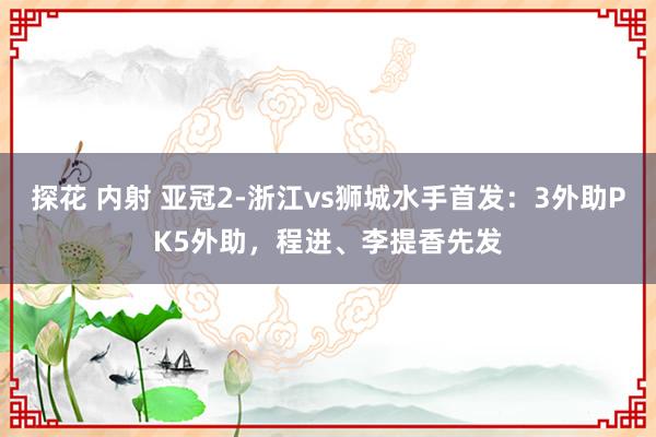 探花 内射 亚冠2-浙江vs狮城水手首发：3外助PK5外助，程进、李提香先发