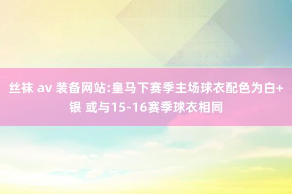 丝袜 av 装备网站:皇马下赛季主场球衣配色为白+银 或与15-16赛季球衣相同