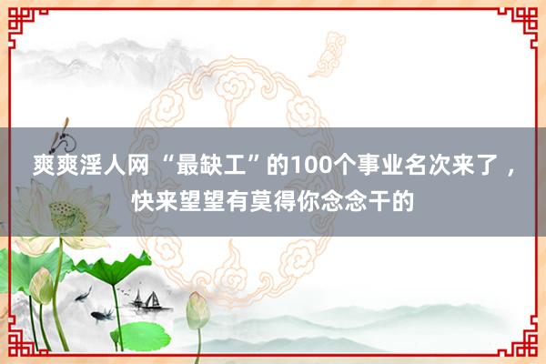 爽爽淫人网 “最缺工”的100个事业名次来了 ，快来望望有莫得你念念干的