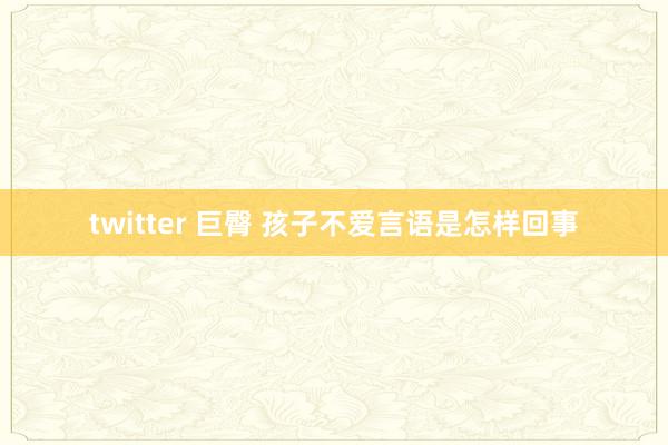 twitter 巨臀 孩子不爱言语是怎样回事