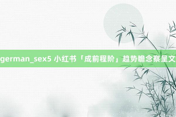 german_sex5 小红书「成前程阶」趋势瞻念察呈文