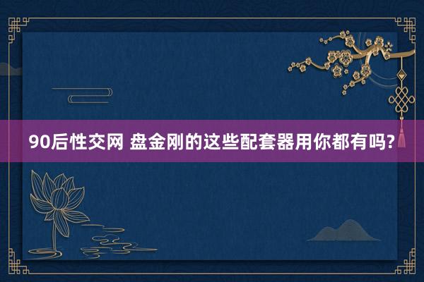 90后性交网 盘金刚的这些配套器用你都有吗?