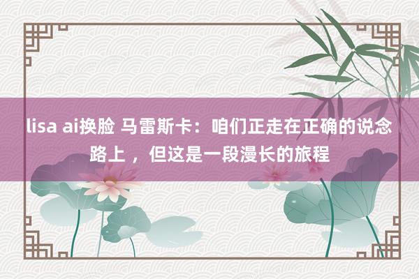 lisa ai换脸 马雷斯卡：咱们正走在正确的说念路上 ，但这是一段漫长的旅程