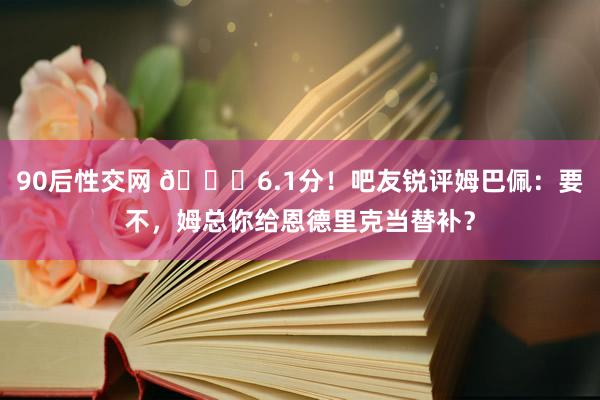 90后性交网 😅6.1分！吧友锐评姆巴佩：要不，姆总你给恩德里克当替补？