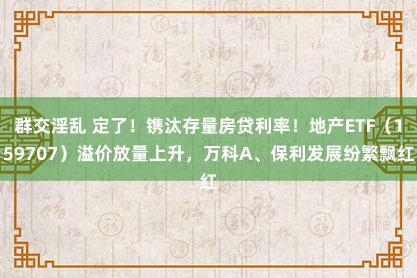 群交淫乱 定了！镌汰存量房贷利率！地产ETF（159707）溢价放量上升，万科A、保利发展纷繁飘红