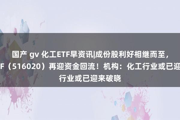 国产 gv 化工ETF早资讯|成份股利好相继而至，化工ETF（516020）再迎资金回流！机构：化工行业或已迎来破晓