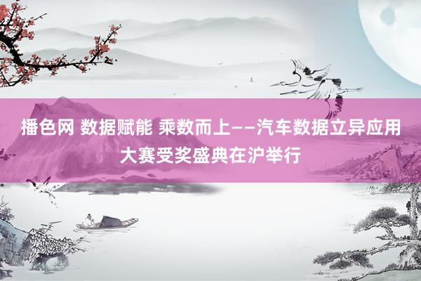 播色网 数据赋能 乘数而上——汽车数据立异应用大赛受奖盛典在沪举行