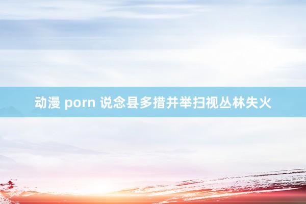 动漫 porn 说念县多措并举扫视丛林失火